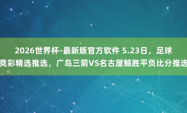 2026世界杯-最新版官方软件 5.23日，足球竞彩精选推选，广岛三箭VS名古屋鲸胜平负比分推选