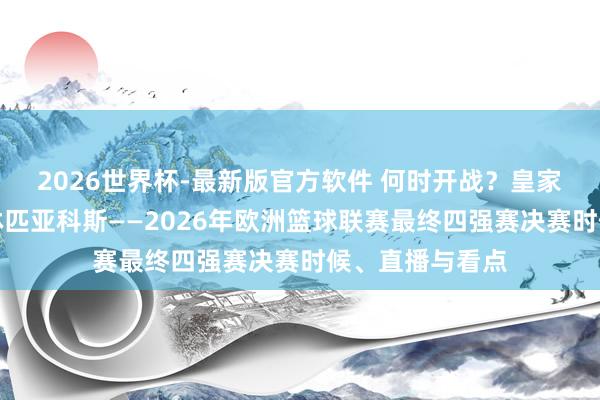 2026世界杯-最新版官方软件 何时开战？皇家马德里对阵奥林匹亚科斯——2026年欧洲篮球联赛最终四强赛决赛时候、直播与看点