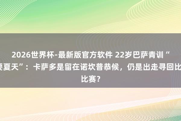 2026世界杯-最新版官方软件 22岁巴萨青训“重要夏天”：卡萨多是留在诺坎普恭候，仍是出走寻回比赛？