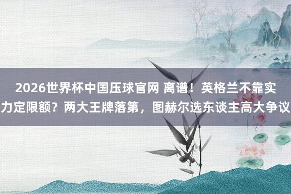 2026世界杯中国压球官网 离谱！英格兰不靠实力定限额？两大王牌落第，图赫尔选东谈主高大争议