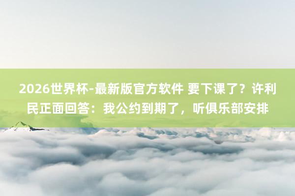 2026世界杯-最新版官方软件 要下课了？许利民正面回答：我公约到期了，听俱乐部安排