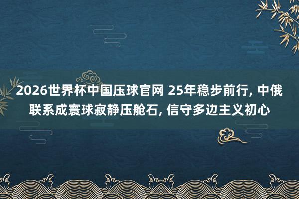 2026世界杯中国压球官网 25年稳步前行， 中俄联系成寰球寂静压舱石， 信守多边主义初心
