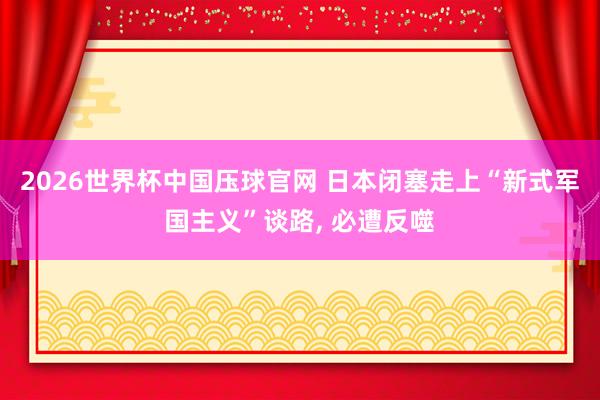 2026世界杯中国压球官网 日本闭塞走上“新式军国主义”谈路， 必遭反噬