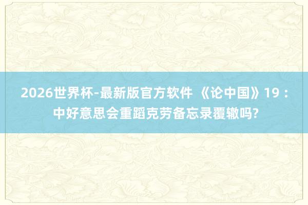 2026世界杯-最新版官方软件 《论中国》19 : 中好意思会重蹈克劳备忘录覆辙吗?