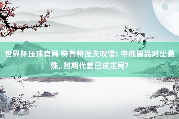 世界杯压球官网 特鲁特涅夫叹惜: 中俄展品对比悬殊， 时期代差已成定局?