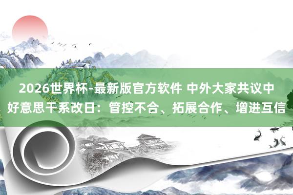 2026世界杯-最新版官方软件 中外大家共议中好意思干系改日：管控不合、拓展合作、增进互信