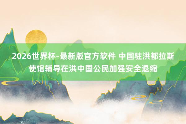 2026世界杯-最新版官方软件 中国驻洪都拉斯使馆辅导在洪中国公民加强安全退缩