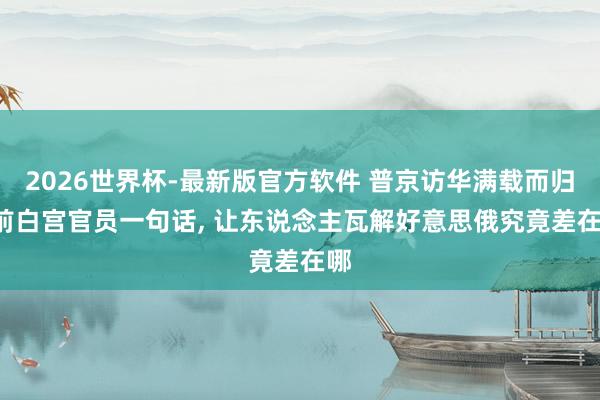 2026世界杯-最新版官方软件 普京访华满载而归， 前白宫官员一句话， 让东说念主瓦解好意思俄究竟差在哪