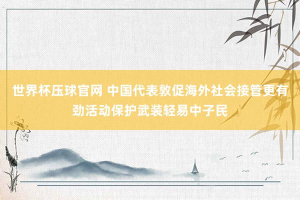 世界杯压球官网 中国代表敦促海外社会接管更有劲活动保护武装轻易中子民