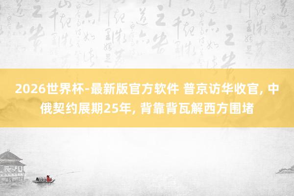 2026世界杯-最新版官方软件 普京访华收官， 中俄契约展期25年， 背靠背瓦解西方围堵
