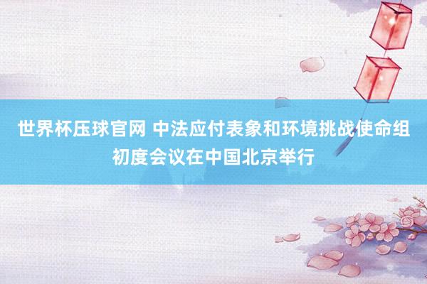 世界杯压球官网 中法应付表象和环境挑战使命组初度会议在中国北京举行