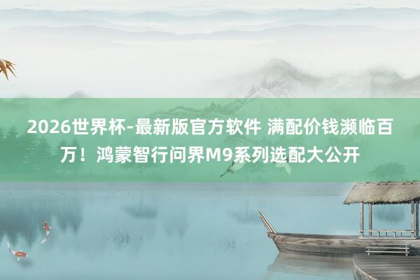 2026世界杯-最新版官方软件 满配价钱濒临百万！鸿蒙智行问界M9系列选配大公开