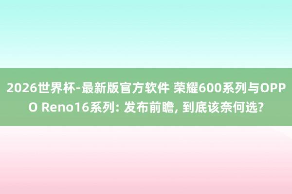 2026世界杯-最新版官方软件 荣耀600系列与OPPO Reno16系列: 发布前瞻， 到底该奈何选?
