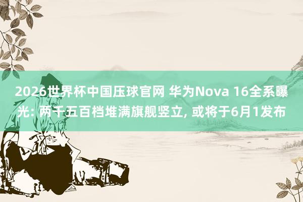 2026世界杯中国压球官网 华为Nova 16全系曝光: 两千五百档堆满旗舰竖立， 或将于6月1发布