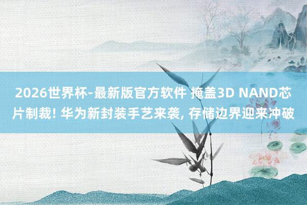 2026世界杯-最新版官方软件 掩盖3D NAND芯片制裁! 华为新封装手艺来袭， 存储边界迎来冲破