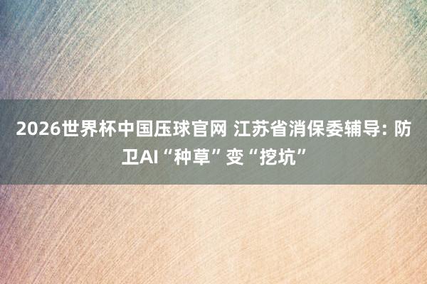 2026世界杯中国压球官网 江苏省消保委辅导: 防卫AI“种草”变“挖坑”