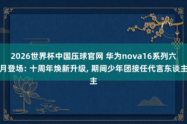 2026世界杯中国压球官网 华为nova16系列六月登场: 十周年焕新升级， 期间少年团接任代言东谈主