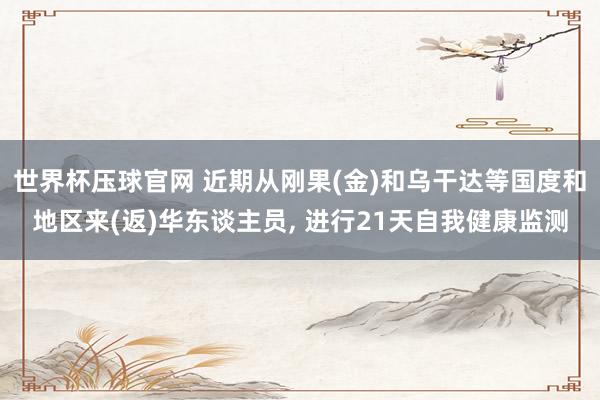 世界杯压球官网 近期从刚果(金)和乌干达等国度和地区来(返)华东谈主员， 进行21天自我健康监测