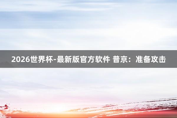 2026世界杯-最新版官方软件 普京：准备攻击