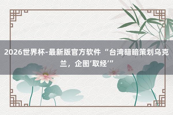 2026世界杯-最新版官方软件 “台湾暗暗策划乌克兰，企图‘取经’”