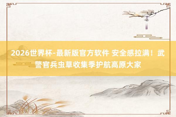 2026世界杯-最新版官方软件 安全感拉满！武警官兵虫草收集季护航高原大家