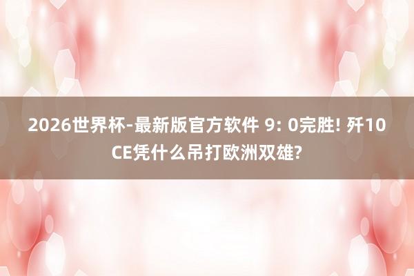 2026世界杯-最新版官方软件 9: 0完胜! 歼10CE凭什么吊打欧洲双雄?