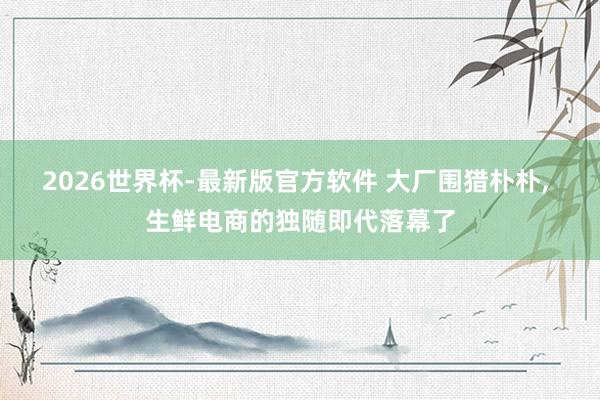 2026世界杯-最新版官方软件 大厂围猎朴朴， 生鲜电商的独随即代落幕了