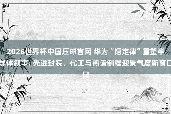 2026世界杯中国压球官网 华为“韬定律”重塑半导体叙事， 先进封装、代工与熟谙制程迎景气度新窗口