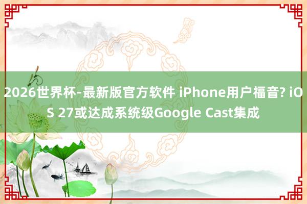 2026世界杯-最新版官方软件 iPhone用户福音? iOS 27或达成系统级Google Cast集成