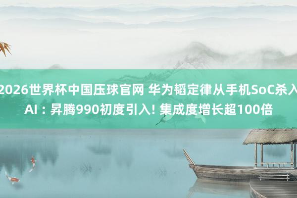 2026世界杯中国压球官网 华为韬定律从手机SoC杀入AI : 昇腾990初度引入! 集成度增长超100倍