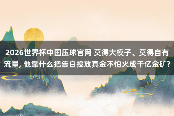 2026世界杯中国压球官网 莫得大模子、莫得自有流量， 他靠什么把告白投放真金不怕火成千亿金矿?