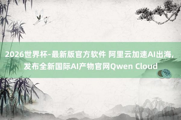 2026世界杯-最新版官方软件 阿里云加速AI出海， 发布全新国际AI产物官网Qwen Cloud