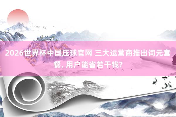 2026世界杯中国压球官网 三大运营商推出词元套餐， 用户能省若干钱?