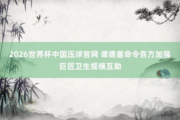 2026世界杯中国压球官网 谭德塞命令各方加强巨匠卫生规模互助
