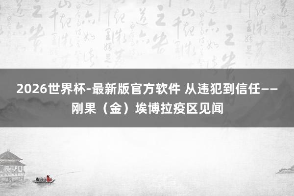 2026世界杯-最新版官方软件 从违犯到信任——刚果（金）埃博拉疫区见闻