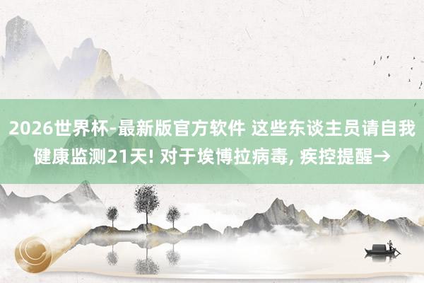 2026世界杯-最新版官方软件 这些东谈主员请自我健康监测21天! 对于埃博拉病毒， 疾控提醒→
