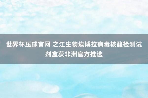 世界杯压球官网 之江生物埃博拉病毒核酸检测试剂盒获非洲官方推选