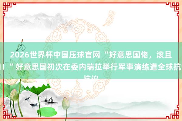 2026世界杯中国压球官网 “好意思国佬，滚且归！”好意思国初次在委内瑞拉举行军事演练遭全球抗议