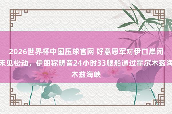 2026世界杯中国压球官网 好意思军对伊口岸闭塞未见松动，伊朗称畴昔24小时33艘船通过霍尔木兹海峡