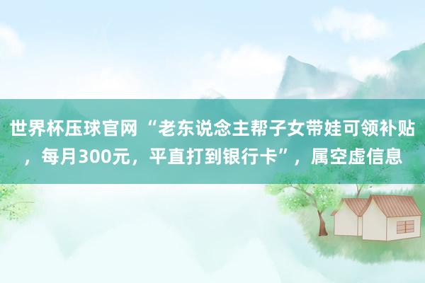 世界杯压球官网 “老东说念主帮子女带娃可领补贴，每月300元，平直打到银行卡”，属空虚信息