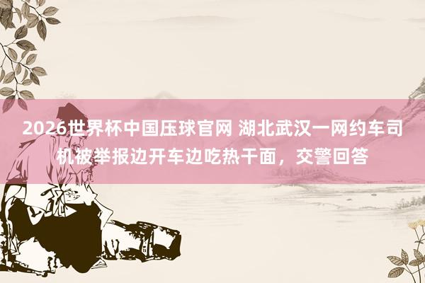 2026世界杯中国压球官网 湖北武汉一网约车司机被举报边开车边吃热干面，交警回答