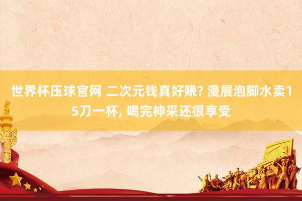 世界杯压球官网 二次元钱真好赚? 漫展泡脚水卖15刀一杯， 喝完神采还很享受