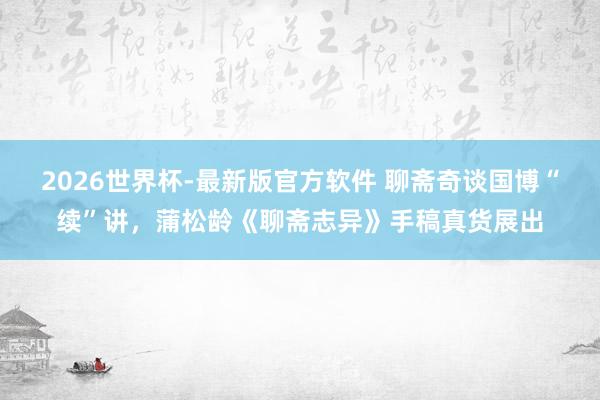 2026世界杯-最新版官方软件 聊斋奇谈国博“续”讲，蒲松龄《聊斋志异》手稿真货展出