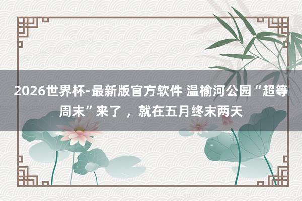 2026世界杯-最新版官方软件 温榆河公园“超等周末”来了 ，就在五月终末两天