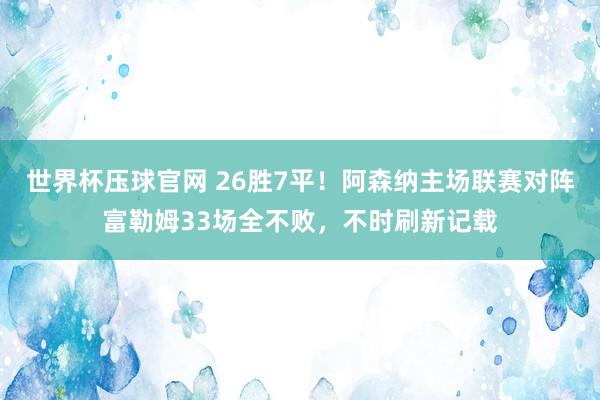 世界杯压球官网 26胜7平！阿森纳主场联赛对阵富勒姆33场全不败，不时刷新记载