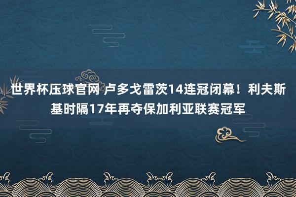 世界杯压球官网 卢多戈雷茨14连冠闭幕！利夫斯基时隔17年再夺保加利亚联赛冠军