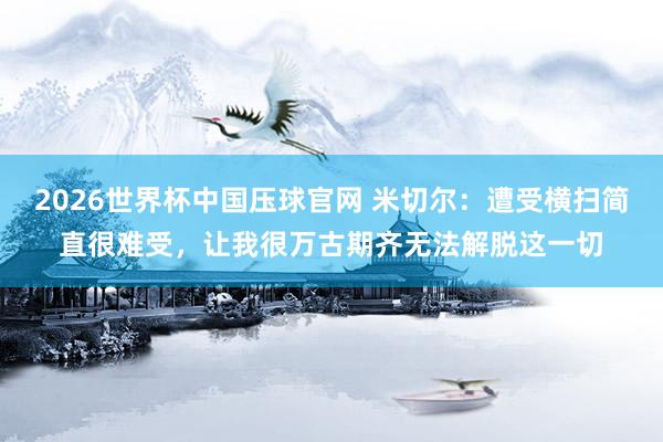 2026世界杯中国压球官网 米切尔：遭受横扫简直很难受，让我很万古期齐无法解脱这一切