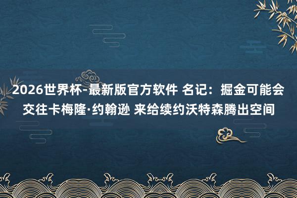 2026世界杯-最新版官方软件 名记：掘金可能会交往卡梅隆·约翰逊 来给续约沃特森腾出空间