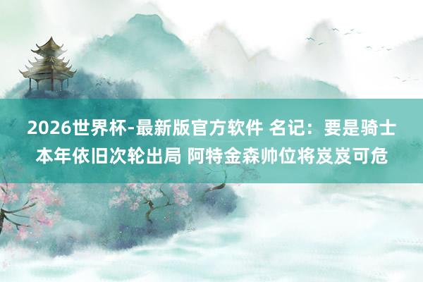 2026世界杯-最新版官方软件 名记：要是骑士本年依旧次轮出局 阿特金森帅位将岌岌可危