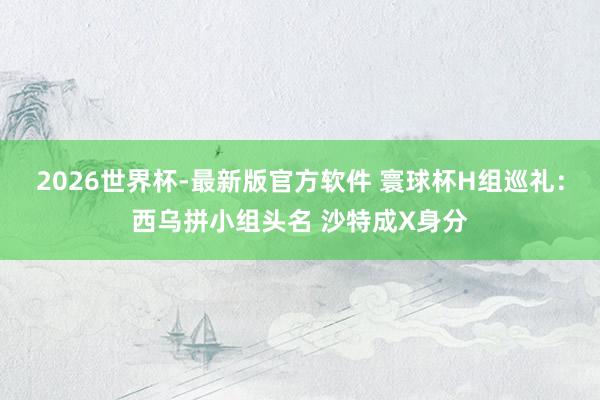 2026世界杯-最新版官方软件 寰球杯H组巡礼：西乌拼小组头名 沙特成X身分